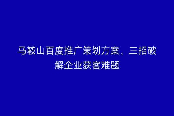 马鞍山百度推广策划方案，三招破解企业获客难题