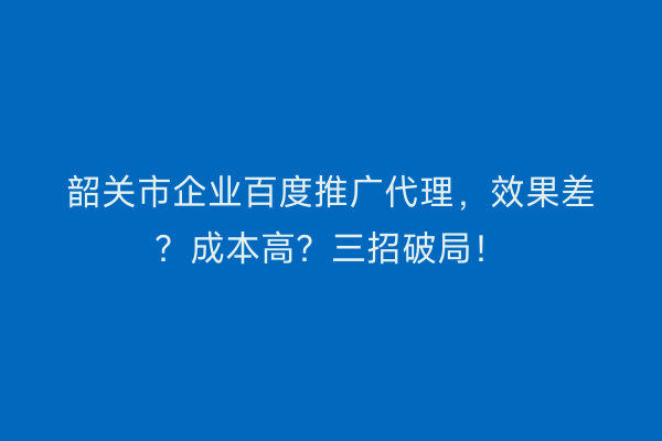 韶关市企业百度推广代理，效果差？成本高？三招破局！