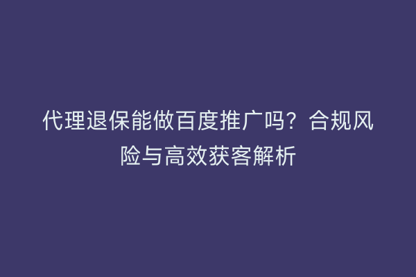 代理退保能做百度推广吗？合规风险与高效获客解析