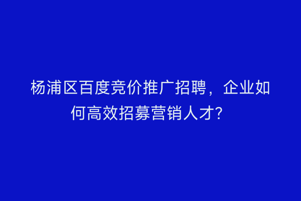 杨浦区百度竞价推广招聘，企业如何高效招募营销人才？