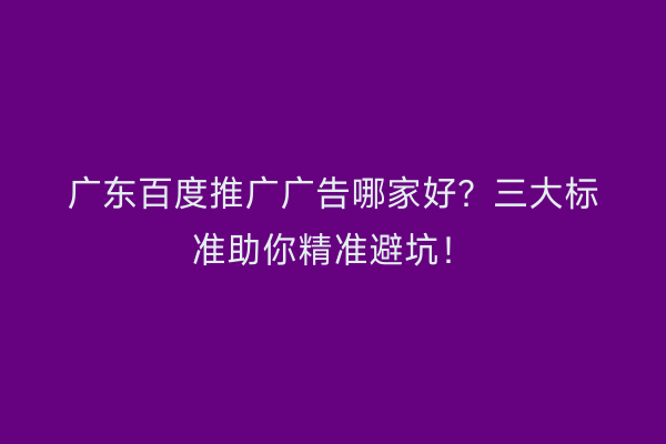 广东百度推广广告哪家好？三大标准助你精准避坑！