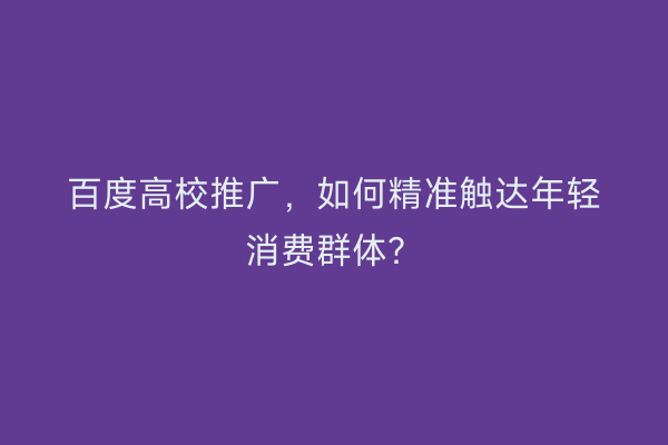 百度高校推广，如何精准触达年轻消费群体？