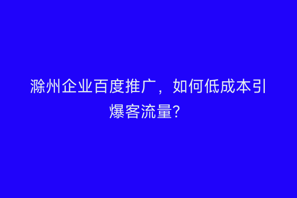 滁州企业百度推广，如何低成本引爆客流量？