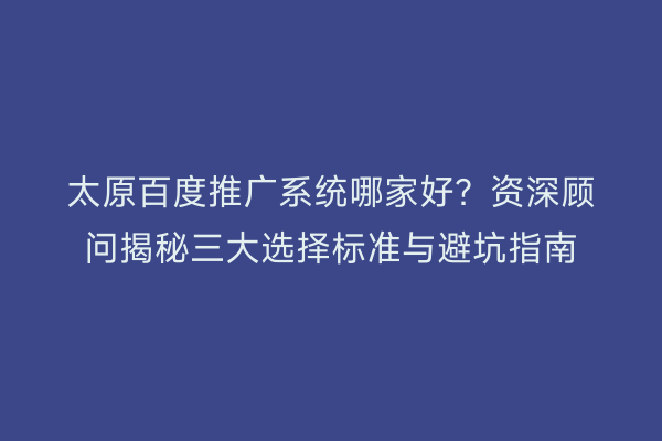 太原百度推广系统哪家好？资深顾问揭秘三大选择标准与避坑指南