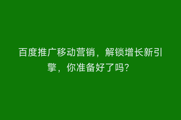 百度推广移动营销，解锁增长新引擎，你准备好了吗？