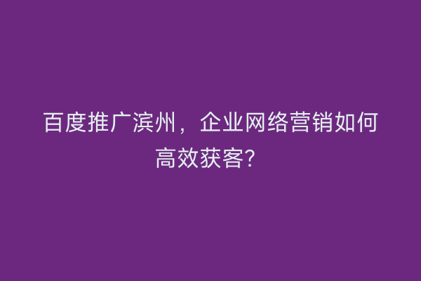 百度推广滨州，企业网络营销如何高效获客？