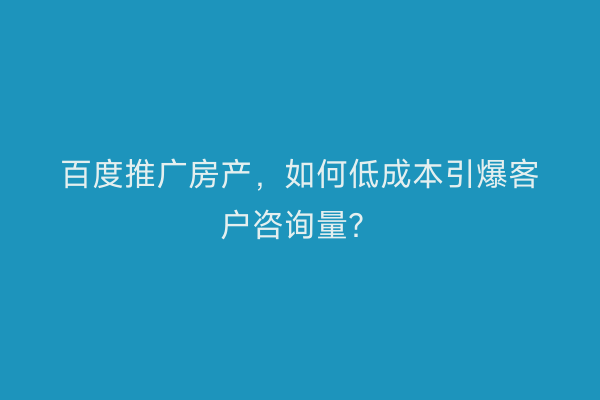 百度推广房产，如何低成本引爆客户咨询量？
