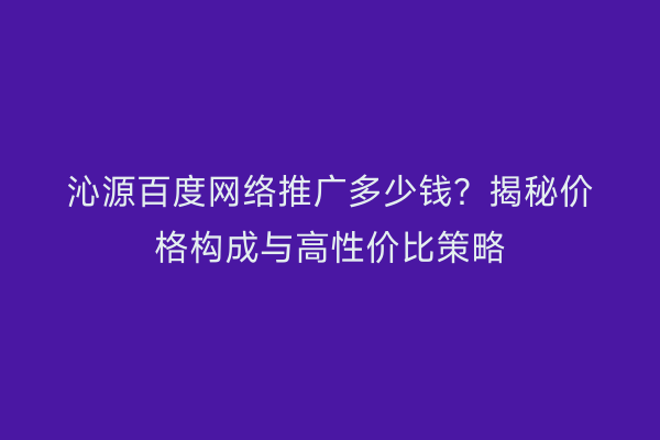 沁源百度网络推广多少钱？揭秘价格构成与高性价比策略