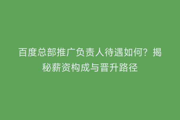 百度总部推广负责人待遇如何？揭秘薪资构成与晋升路径