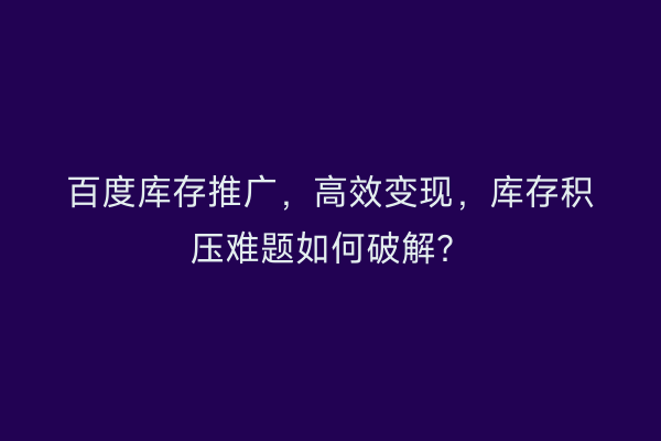 百度库存推广，高效变现，库存积压难题如何破解？