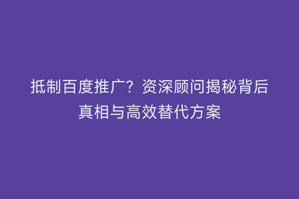抵制百度推广？资深顾问揭秘背后真相与高效替代方案