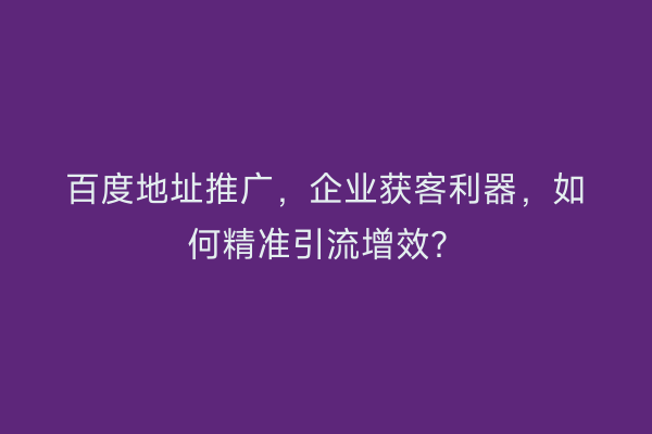 百度地址推广，企业获客利器，如何精准引流增效？