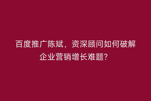 百度推广陈斌，资深顾问如何破解企业营销增长难题？