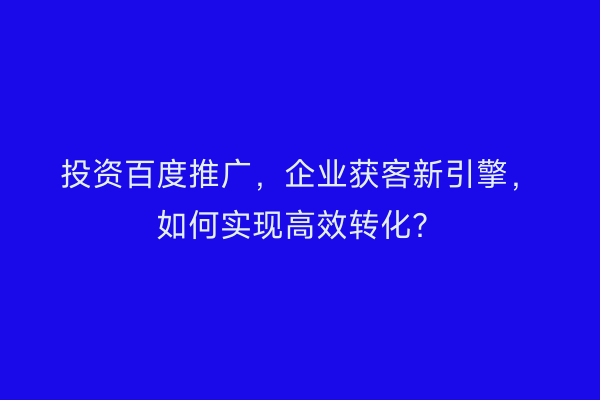 投资百度推广，企业获客新引擎，如何实现高效转化？
