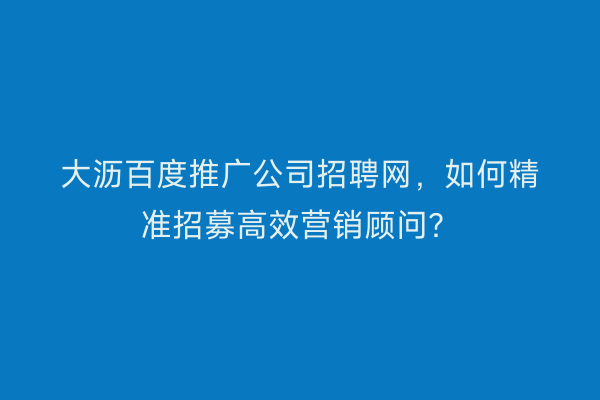 大沥百度推广公司招聘网，如何精准招募高效营销顾问？