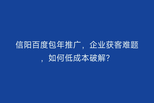 信阳百度包年推广，企业获客难题，如何低成本破解？