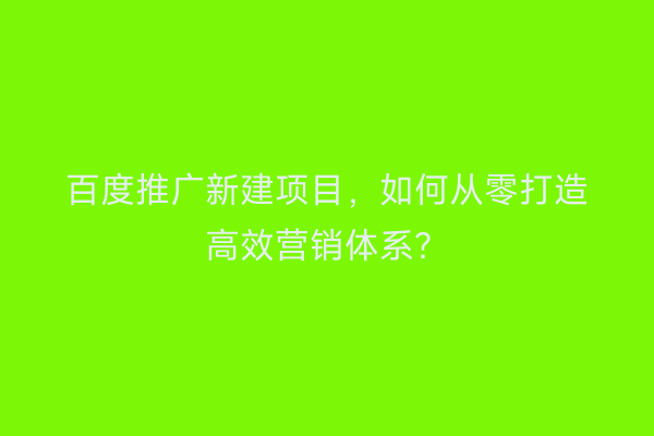 百度推广新建项目，如何从零打造高效营销体系？