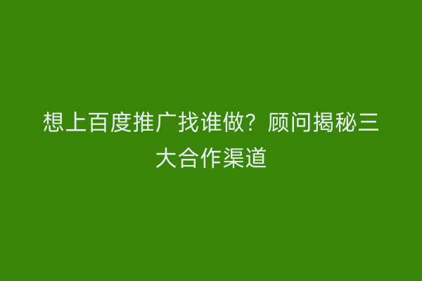 想上百度推广找谁做？顾问揭秘三大合作渠道
