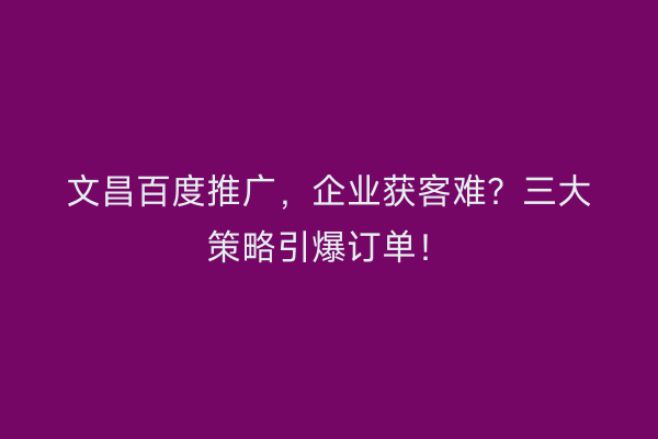 文昌百度推广，企业获客难？三大策略引爆订单！