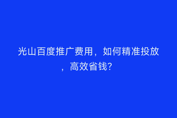 光山百度推广费用，如何精准投放，高效省钱？