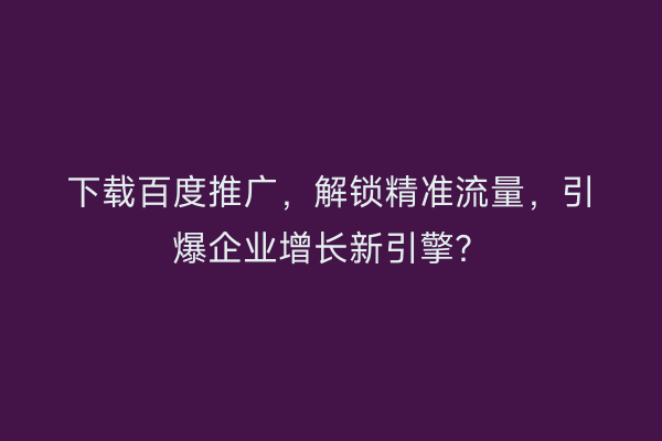 下载百度推广，解锁精准流量，引爆企业增长新引擎？