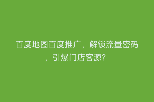 百度地图百度推广，解锁流量密码，引爆门店客源？