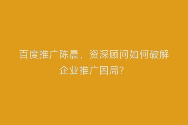 百度推广陈晨，资深顾问如何破解企业推广困局？