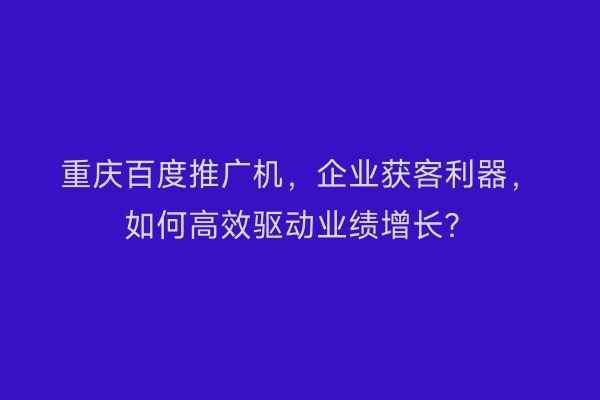 重庆百度推广机，企业获客利器，如何高效驱动业绩增长？