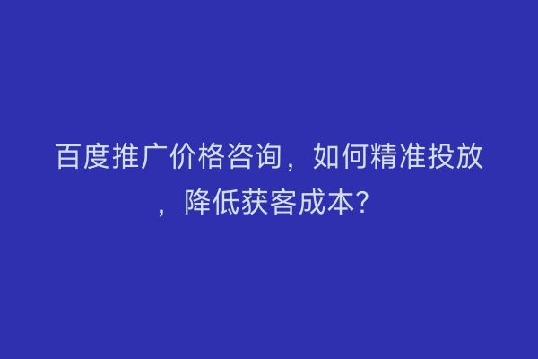百度推广价格咨询，如何精准投放，降低获客成本？