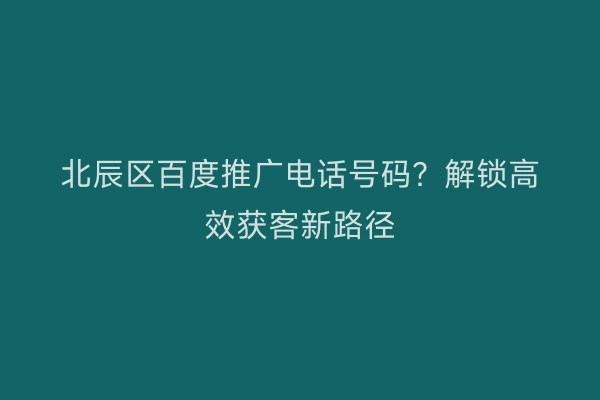 北辰区百度推广电话号码？解锁高效获客新路径