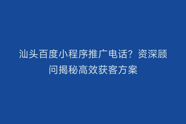 汕头百度小程序推广电话？资深顾问揭秘高效获客方案