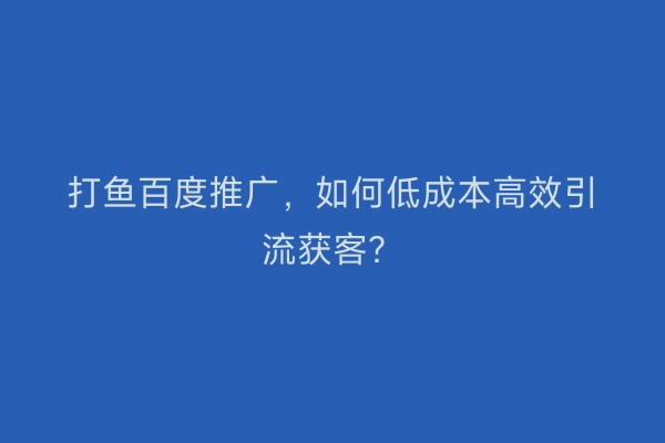 打鱼百度推广，如何低成本高效引流获客？