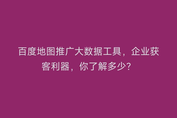 百度地图推广大数据工具，企业获客利器，你了解多少？