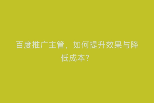 百度推广主管，如何提升效果与降低成本？