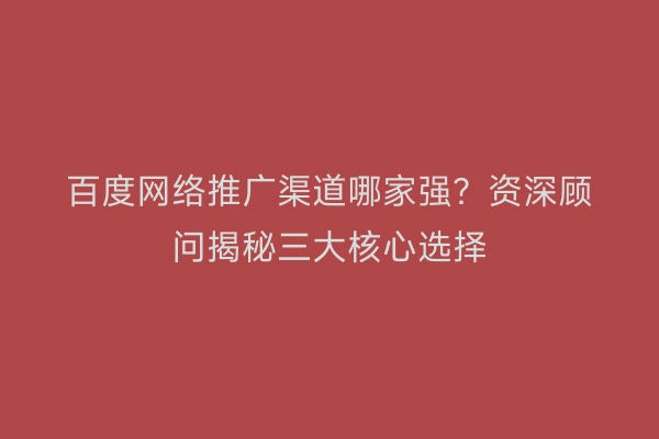 百度网络推广渠道哪家强？资深顾问揭秘三大核心选择
