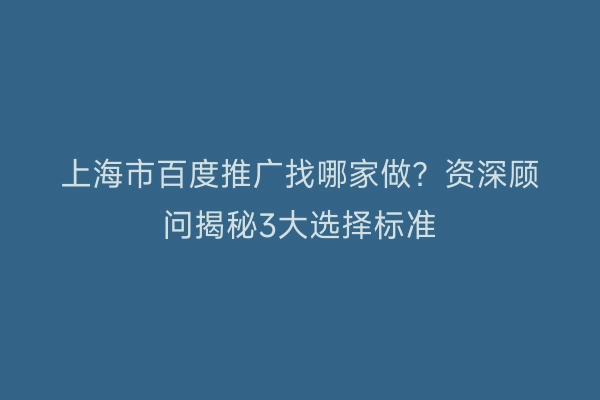 上海市百度推广找哪家做？资深顾问揭秘3大选择标准