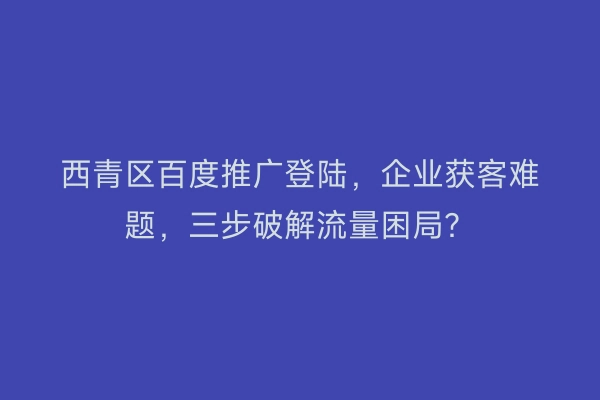 西青区百度推广登陆，企业获客难题，三步破解流量困局？