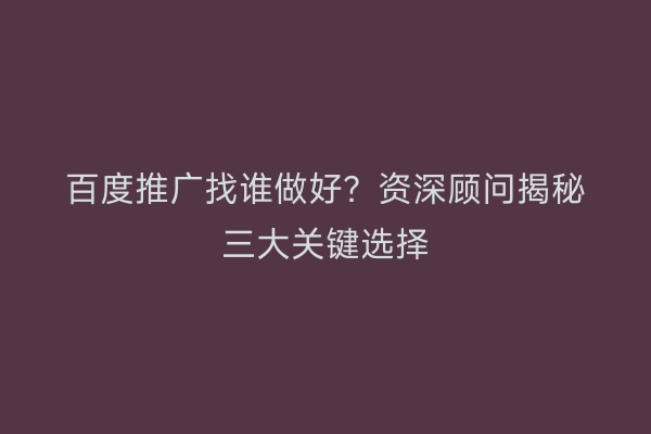 百度推广找谁做好？资深顾问揭秘三大关键选择