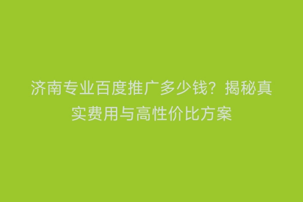 济南专业百度推广多少钱？揭秘真实费用与高性价比方案