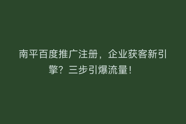 南平百度推广注册，企业获客新引擎？三步引爆流量！