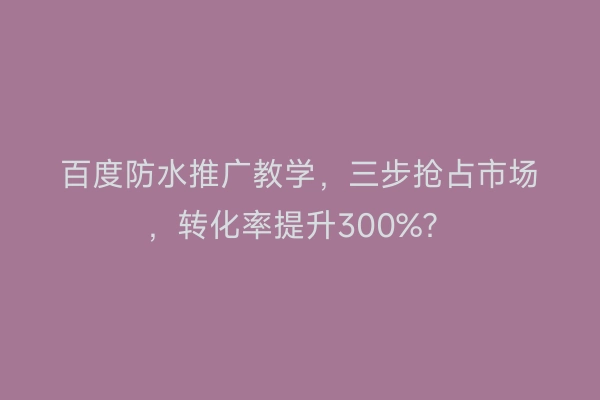 百度防水推广教学，三步抢占市场，转化率提升300%？
