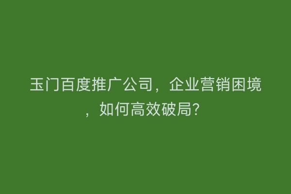 玉门百度推广公司，企业营销困境，如何高效破局？