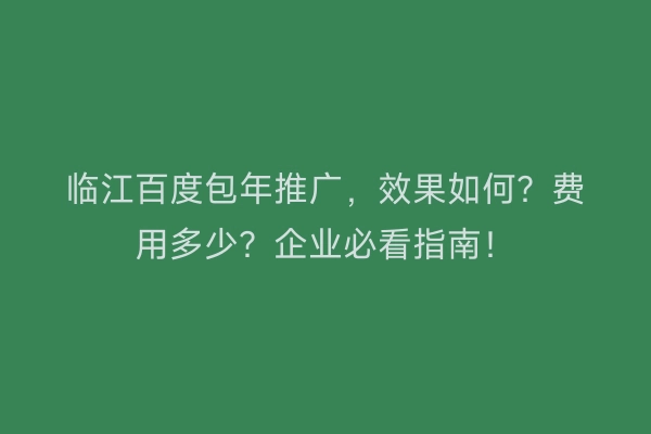 临江百度包年推广，效果如何？费用多少？企业必看指南！