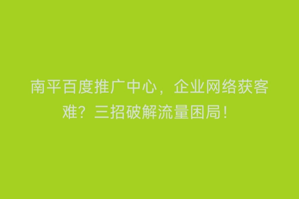 南平百度推广中心，企业网络获客难？三招破解流量困局！