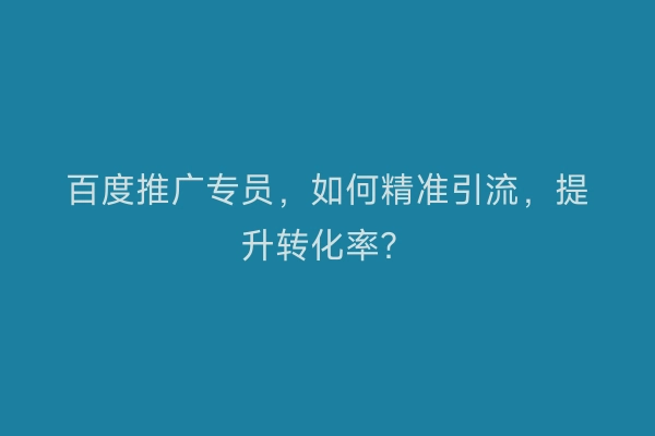 百度推广专员，如何精准引流，提升转化率？