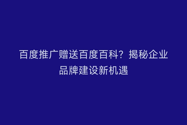 百度推广赠送百度百科？揭秘企业品牌建设新机遇