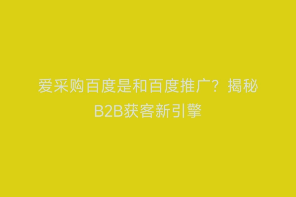 爱采购百度是和百度推广？揭秘B2B获客新引擎
