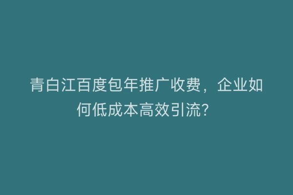 青白江百度包年推广收费，企业如何低成本高效引流？