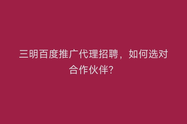 三明百度推广代理招聘，如何选对合作伙伴？