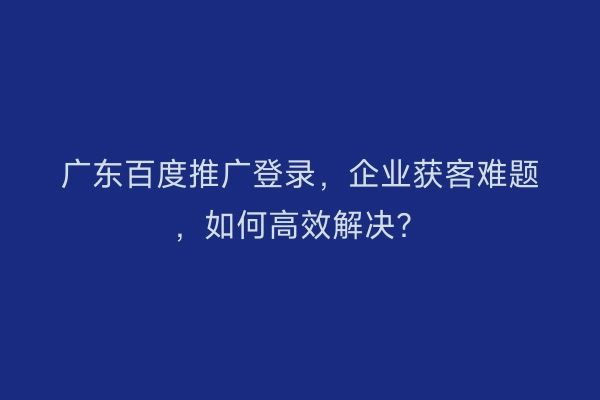 广东百度推广登录，企业获客难题，如何高效解决？